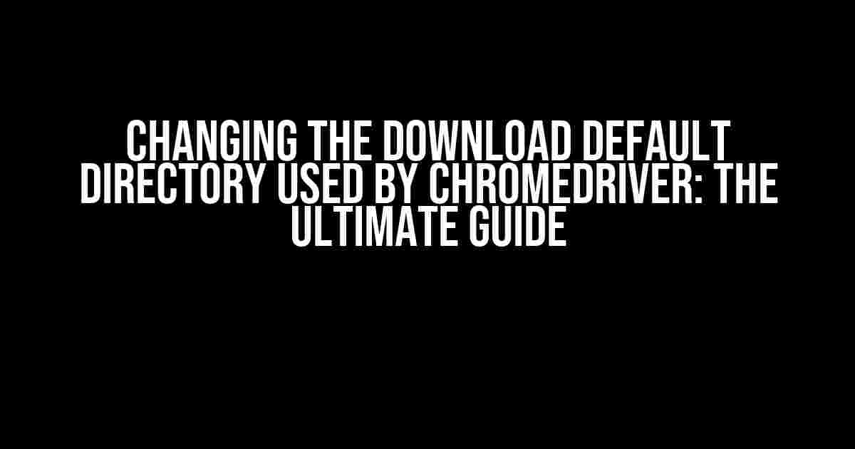 Changing the Download Default Directory Used by ChromeDriver: The Ultimate Guide